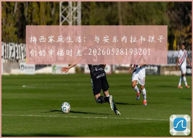 梅西家庭生活:与安东内拉和孩子们的幸福时光_20260528193201