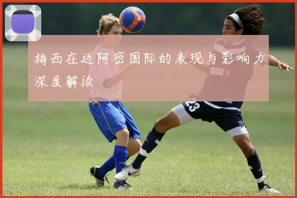 梅西在迈阿密国际的表现与影响力深度解读