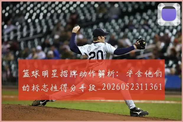 篮球明星招牌动作解析:学会他们的标志性得分手段_20260523113619