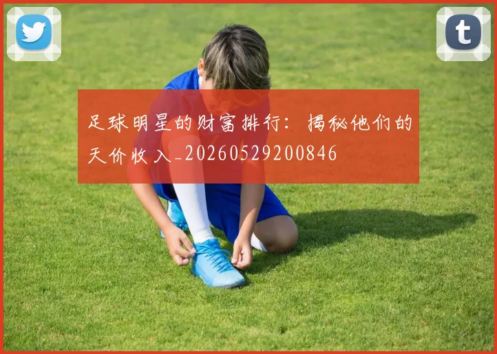 足球明星的财富排行：揭秘他们的天价收入_20260529200846