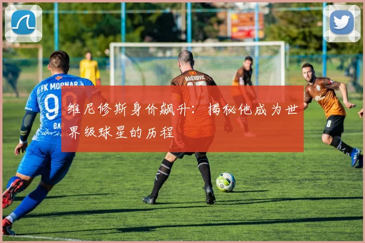 维尼修斯身价飙升:揭秘他成为世界级球星的历程