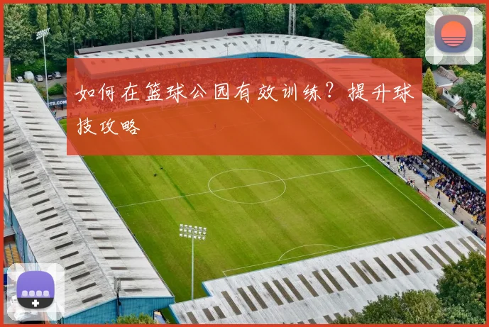 如何在篮球公园有效训练?提升球技攻略