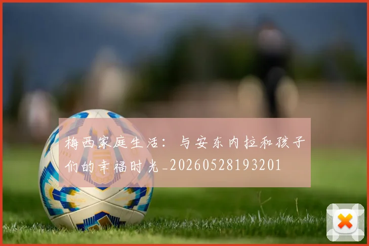 梅西家庭生活:与安东内拉和孩子们的幸福时光_20260528193201