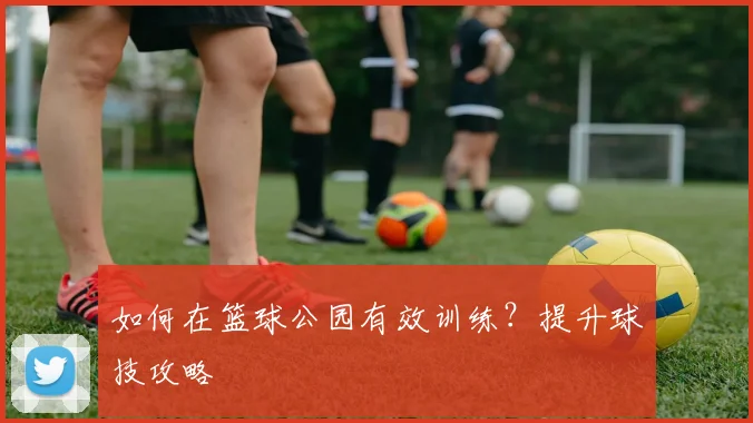 如何在篮球公园有效训练?提升球技攻略