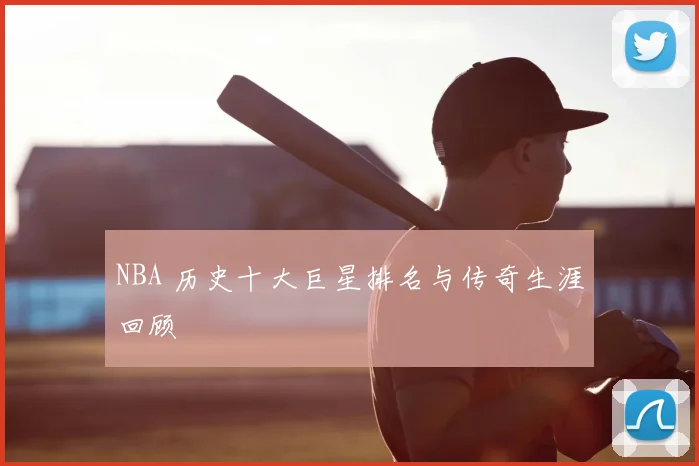 NBA 历史十大巨星排名与传奇生涯回顾