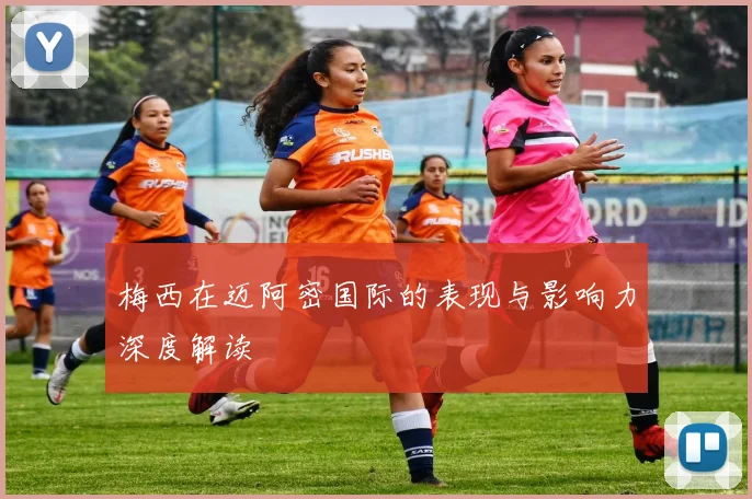 梅西在迈阿密国际的表现与影响力深度解读