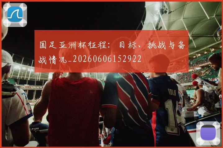 国足亚洲杯征程:目标、挑战与备战情况_20260606152922