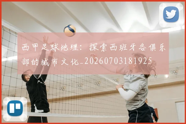 西甲足球地理：探索西班牙各俱乐部的城市文化_20260703181925