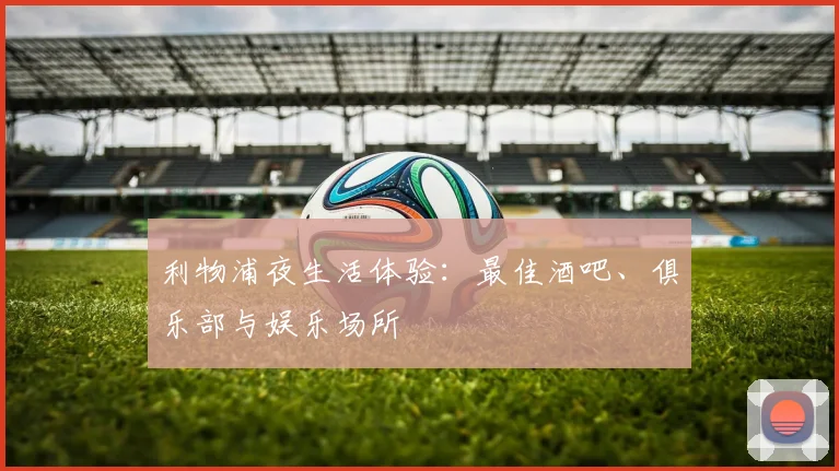 利物浦夜生活体验:最佳酒吧、俱乐部与娱乐场所