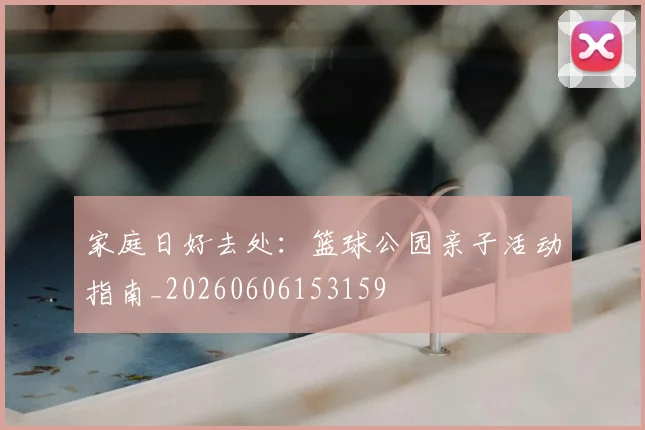 家庭日好去处:篮球公园亲子活动指南_20260606153159