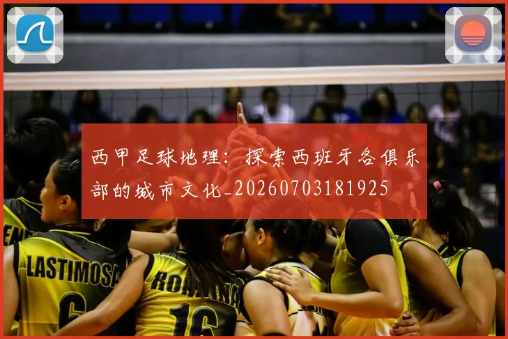 西甲足球地理：探索西班牙各俱乐部的城市文化_20260703181925